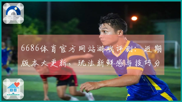 6686体育官方网站游戏评测：近期版本大更新，玩法新鲜感与技巧分享齐上线