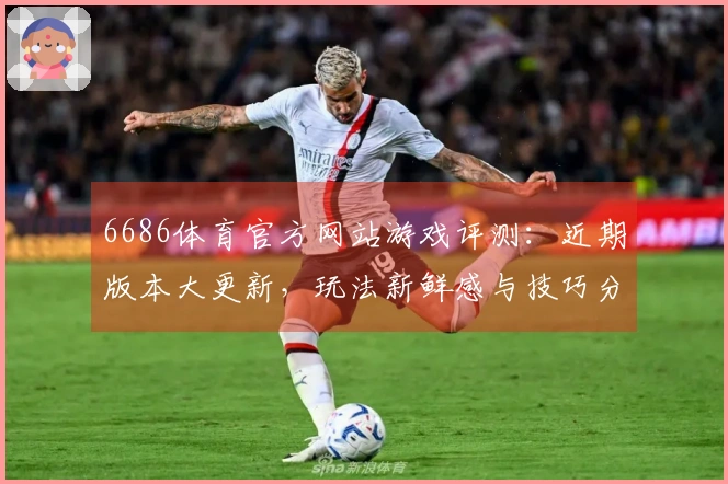 6686体育官方网站游戏评测：近期版本大更新，玩法新鲜感与技巧分享齐上线