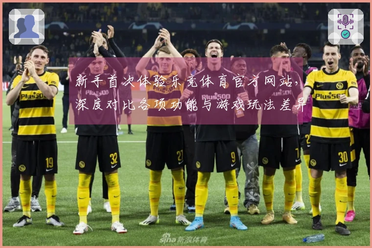 新手首次体验乐竞体育官方网站，深度对比各项功能与游戏玩法差异的真实感受
